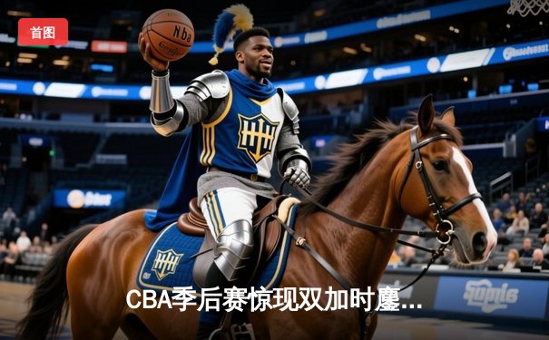 CBA季后赛惊现双加时鏖战 辽宁本钢逆转广东宏远总分2-1夺赛点