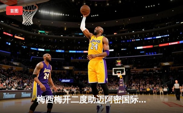 梅西梅开二度助迈阿密国际逆转休斯顿迪纳摩，季前热身赛展现超强状态